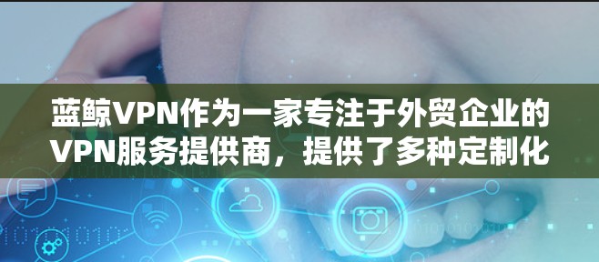 蓝鲸VPN作为一家专注于外贸企业的VPN服务提供商，提供了多种定制化的服务，旨在满足跨国企业在数据传输、网络安全和隐私保护方面的需求。以下是关于蓝鲸VPN外贸专用VPN的一些关键点和功能